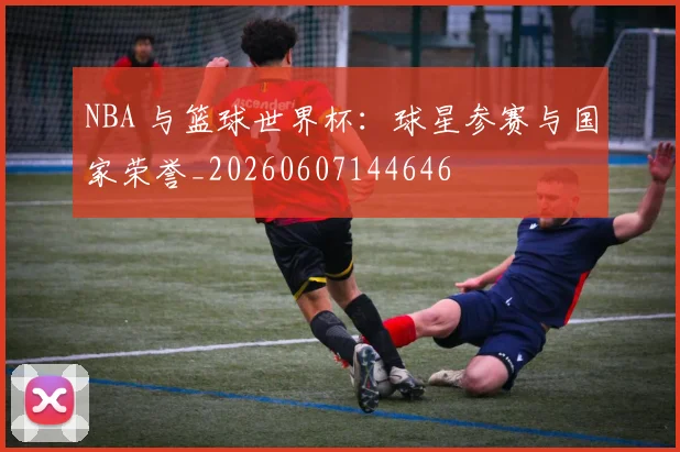 NBA 与篮球世界杯:球星参赛与国家荣誉_20260607144646