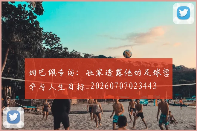 姆巴佩专访:独家透露他的足球哲学与人生目标_20260707023443