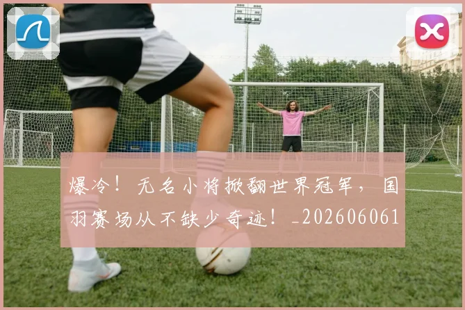 爆冷！无名小将掀翻世界冠军，国羽赛场从不缺少奇迹！_20260606150036