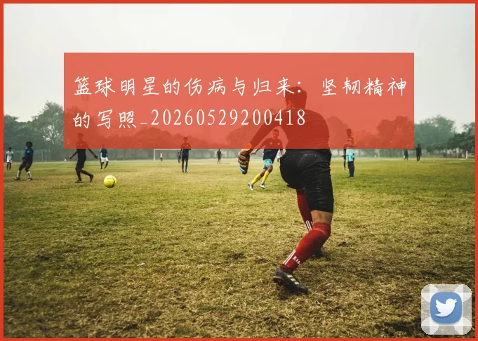 篮球明星的伤病与归来:坚韧精神的写照_20260529200418