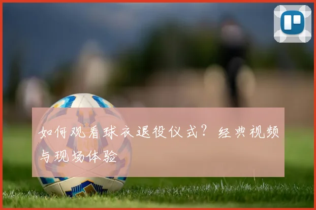 如何观看球衣退役仪式？经典视频与现场体验