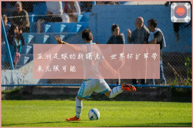 亚洲足球的新曙光，世界杯扩军带来无限可能