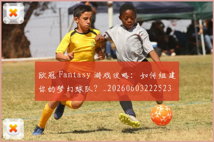 欧冠 Fantasy 游戏攻略：如何组建你的梦幻球队？_20260603222523