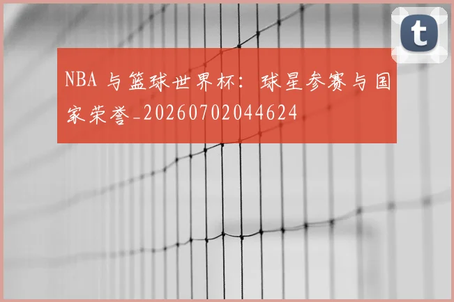 NBA 与篮球世界杯：球星参赛与国家荣誉_20260702044624